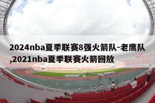 2024nba夏季联赛8强火箭队-老鹰队,2021nba夏季联赛火箭回放