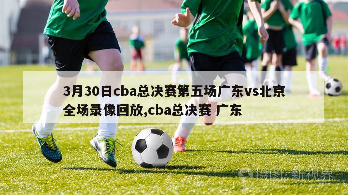 3月30日cba总决赛第五场广东vs北京全场录像回放,cba总决赛 广东