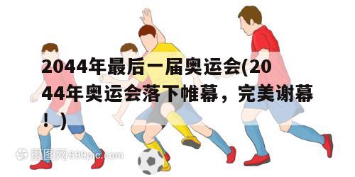 2044年最后一届奥运会(2044年奥运会落下帷幕，完美谢幕！)